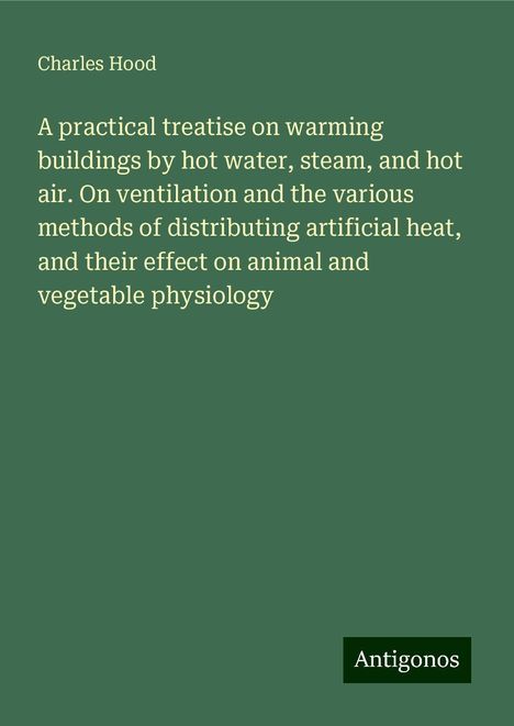 Charles Hood: A practical treatise on warming buildings by hot water, steam, and hot air. On ventilation and the various methods of distributing artificial heat, and their effect on animal and vegetable physiology, Buch