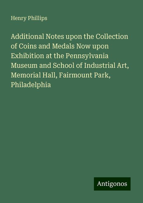 Henry Phillips: Additional Notes upon the Collection of Coins and Medals Now upon Exhibition at the Pennsylvania Museum and School of Industrial Art, Memorial Hall, Fairmount Park, Philadelphia, Buch