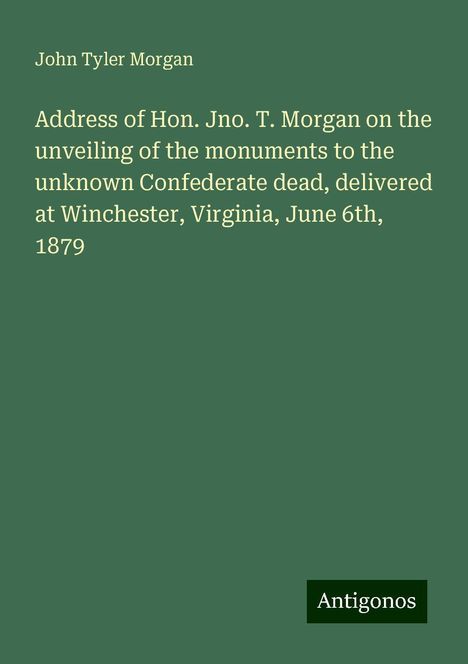 John Tyler Morgan: Address of Hon. Jno. T. Morgan on the unveiling of the monuments to the unknown Confederate dead, delivered at Winchester, Virginia, June 6th, 1879, Buch