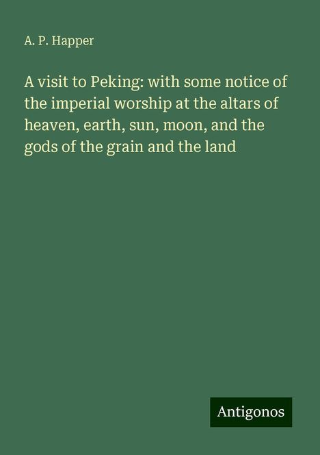 A. P. Happer: A visit to Peking: with some notice of the imperial worship at the altars of heaven, earth, sun, moon, and the gods of the grain and the land, Buch