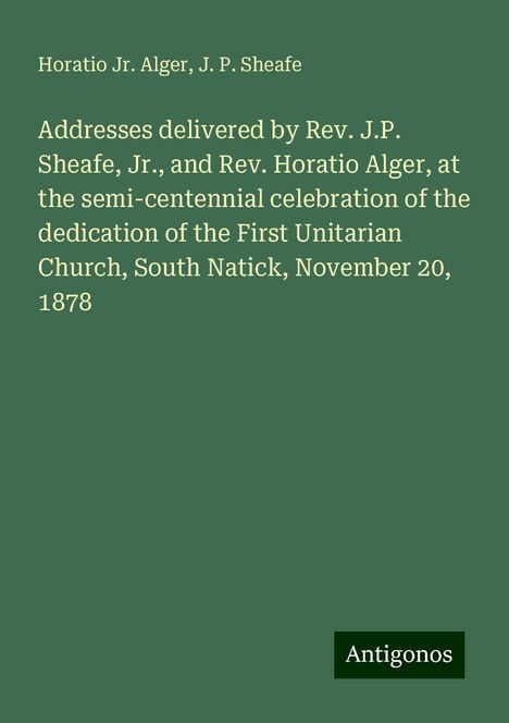 Horatio Jr. Alger: Addresses delivered by Rev. J.P. Sheafe, Jr., and Rev. Horatio Alger, at the semi-centennial celebration of the dedication of the First Unitarian Church, South Natick, November 20, 1878, Buch