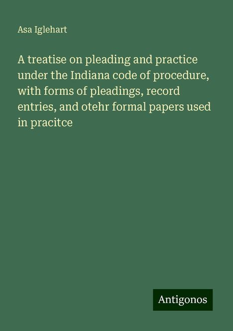 Asa Iglehart: A treatise on pleading and practice under the Indiana code of procedure, with forms of pleadings, record entries, and otehr formal papers used in pracitce, Buch