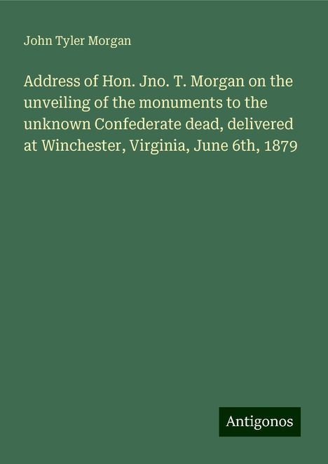 John Tyler Morgan: Address of Hon. Jno. T. Morgan on the unveiling of the monuments to the unknown Confederate dead, delivered at Winchester, Virginia, June 6th, 1879, Buch