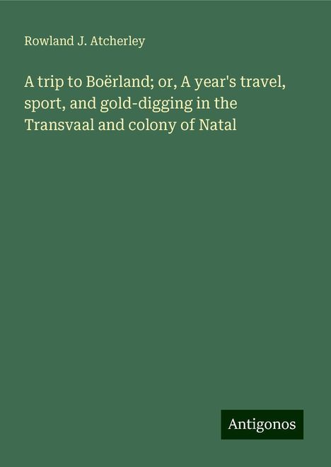 Rowland J. Atcherley: A trip to Boërland; or, A year's travel, sport, and gold-digging in the Transvaal and colony of Natal, Buch