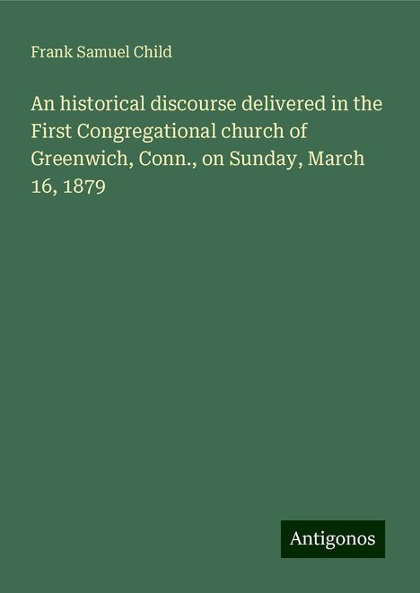 Frank Samuel Child: An historical discourse delivered in the First Congregational church of Greenwich, Conn., on Sunday, March 16, 1879, Buch