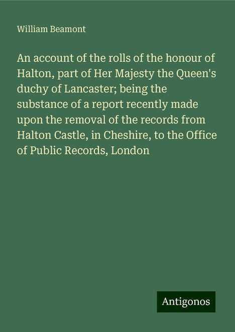 William Beamont: An account of the rolls of the honour of Halton, part of Her Majesty the Queen's duchy of Lancaster; being the substance of a report recently made upon the removal of the records from Halton Castle, in Cheshire, to the Office of Public Records, London, Buch