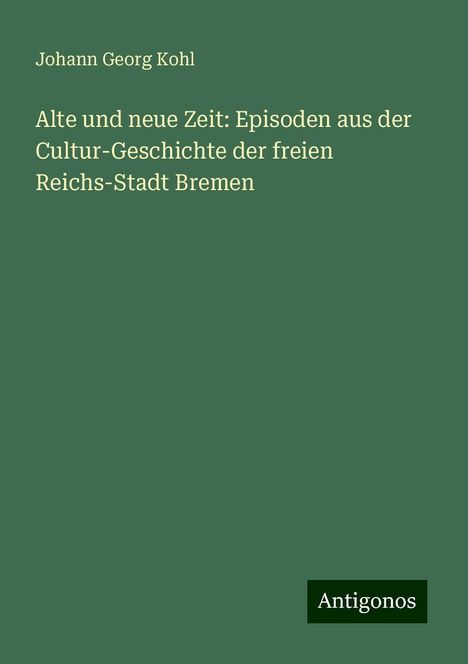 Johann Georg Kohl: Alte und neue Zeit: Episoden aus der Cultur-Geschichte der freien Reichs-Stadt Bremen, Buch