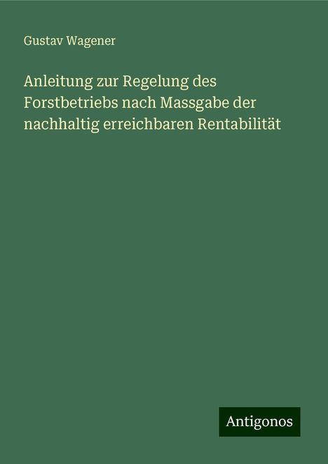 Gustav Wagener: Anleitung zur Regelung des Forstbetriebs nach Massgabe der nachhaltig erreichbaren Rentabilität, Buch