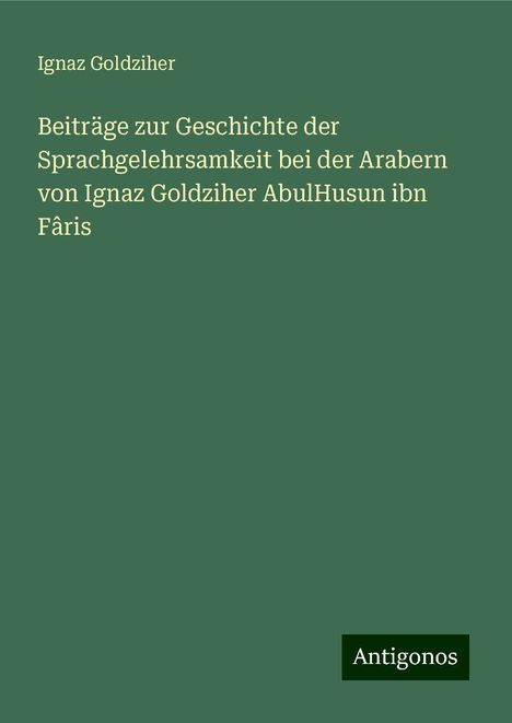 Ignaz Goldziher: Beiträge zur Geschichte der Sprachgelehrsamkeit bei der Arabern von Ignaz Goldziher AbulHusun ibn Fâris, Buch