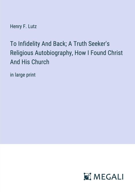 Henry F. Lutz: To Infidelity And Back; A Truth Seeker's Religious Autobiography, How I Found Christ And His Church, Buch