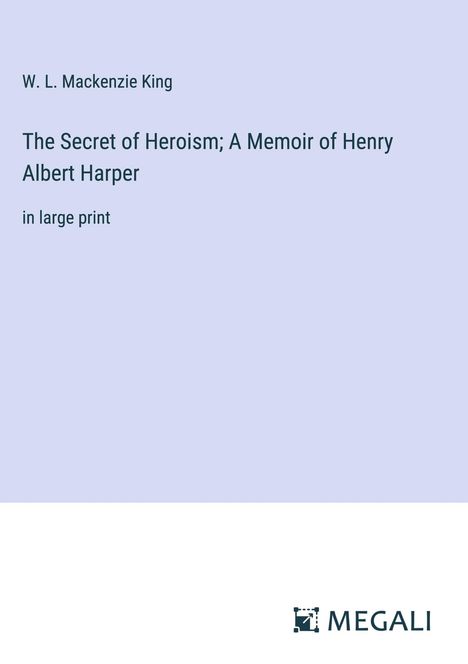 W. L. Mackenzie King: The Secret of Heroism; A Memoir of Henry Albert Harper, Buch