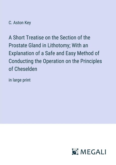 C. Aston Key: A Short Treatise on the Section of the Prostate Gland in Lithotomy; With an Explanation of a Safe and Easy Method of Conducting the Operation on the Principles of Cheselden, Buch