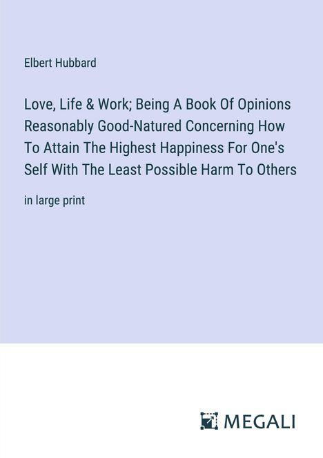 Elbert Hubbard: Love, Life &amp; Work; Being A Book Of Opinions Reasonably Good-Natured Concerning How To Attain The Highest Happiness For One's Self With The Least Possible Harm To Others, Buch