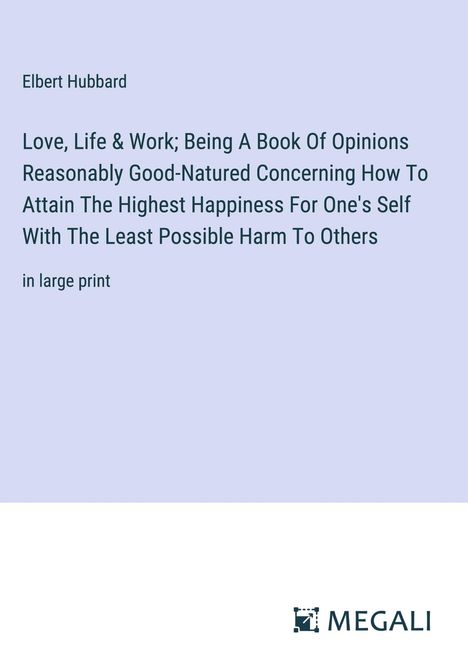 Elbert Hubbard: Love, Life &amp; Work; Being A Book Of Opinions Reasonably Good-Natured Concerning How To Attain The Highest Happiness For One's Self With The Least Possible Harm To Others, Buch