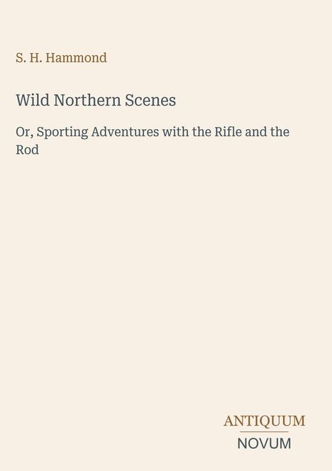 Titel: Wild Northern Scenes. Untertitel: Or, Sporting Adventures with the Rifle and the Rod. Autor: S. H. Hammond. Unten rechts: Logo ANTIQUUM NOVUM. Hintergrundfarbe: Beige.