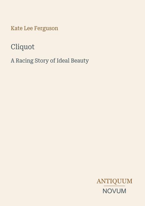 "Kate Lee Ferguson
Cliquot
A Racing Story of Ideal Beauty
Antiquum Novum"  
Schlichtes, elegantes Design in hellem Beige.