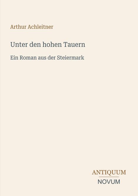 "Arthur Achleitner: Unter den hohen Tauern. Ein Roman aus der Steiermark". Unten rechts ein Logo: "ANTIQUM NOVUM".