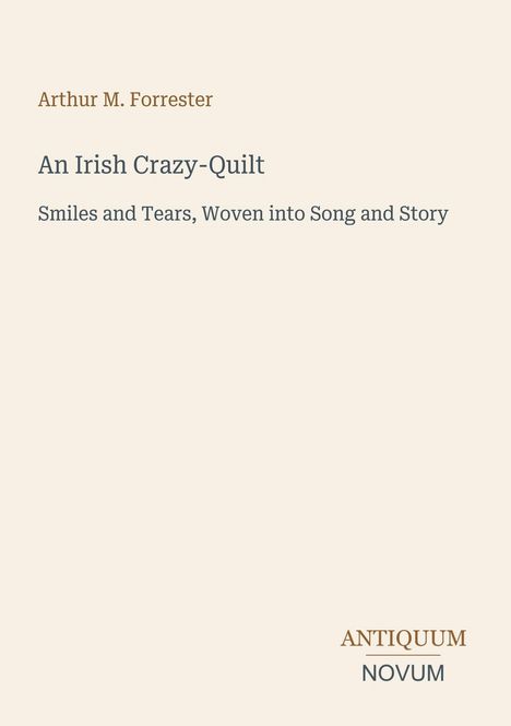 Arthur M. Forrester, An Irish Crazy-Quilt, Smiles and Tears, Woven into Song and Story. Darunter ein Logo: ANTIQUUM NOVUM.