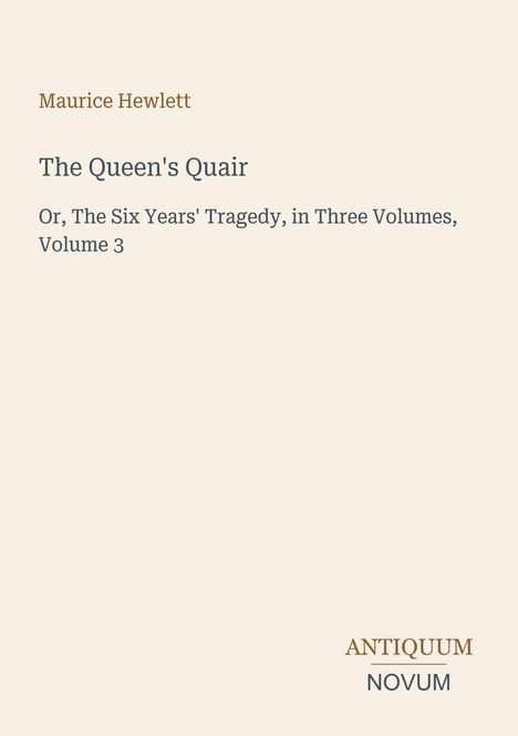 Text: Maurice Hewlett, The Queen's Quair, Or, The Six Years' Tragedy, Volume 3. Unten rechts steht "ANTIQUM NOVUM".