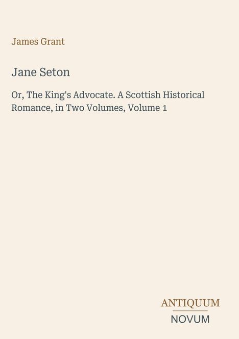 James Grant; Jane Seton. Or, The King's Advocate. A Scottish Historical Romance, in Two Volumes, Volume 1; Antiquum Novum.
