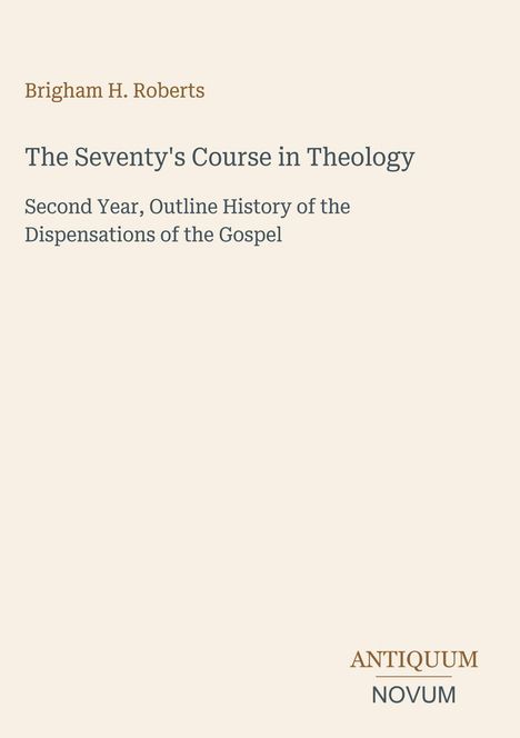 Brigham H. Roberts: "The Seventy's Course in Theology". Darunter steht: "Second Year, Outline History of the Dispensations of the Gospel". Unten rechts: "ANTIQUM NOVUM". Beigefarbener Hintergrund.