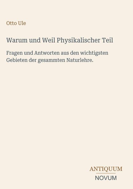 Text: 

Otto Ule

Warum und Weil Physikalischer Teil

Fragen und Antworten aus den wichtigsten Gebieten der gesammten Naturlehre.

ANTIQUM NOVUM

Farben: Beigefarbener Hintergrund.