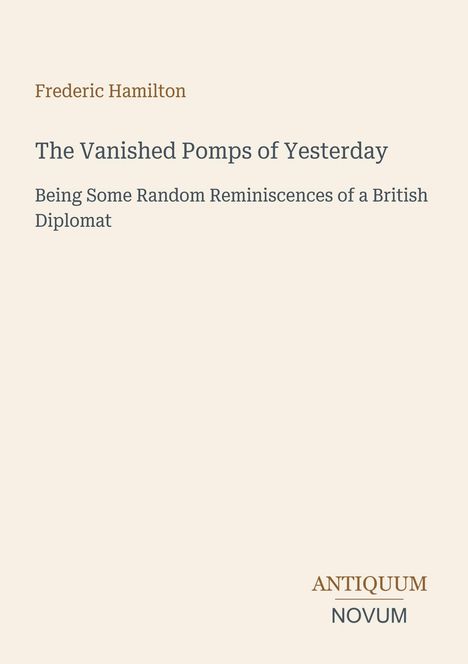 Text: 
Frederic Hamilton
The Vanished Pomps of Yesterday
Being Some Random Reminiscences of a British Diplomat

Logo: ANTIQUUM NOVUM.