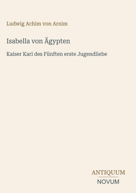 Titel: Isabella von Ägypten. Untertitel: Kaiser Karl des Fünften erste Jugendliebe. Autorenname: Ludwig Achim von Arnim. Unten rechts: ANTIQUUM NOVUM.