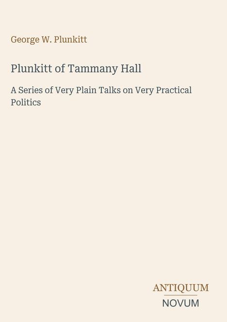 "George W. Plunkitt. Plunkitt of Tammany Hall. A Series of Very Plain Talks on Very Practical Politics. Antiquum Novum."