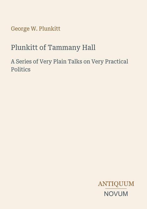"George W. Plunkitt. Plunkitt of Tammany Hall. A Series of Very Plain Talks on Very Practical Politics. ANTIQUUM NOVUM Logo."
