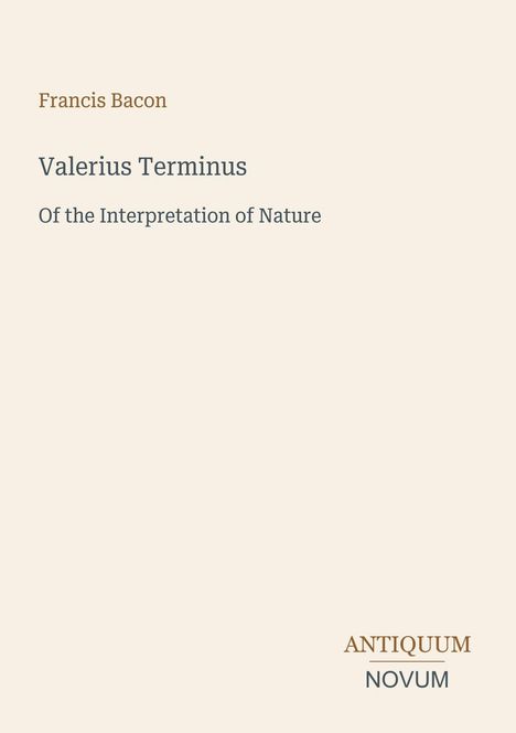 Francis Bacon. Valerius Terminus: Of the Interpretation of Nature. Unten rechts steht "Antiquum Novum". Beiger Hintergrund.