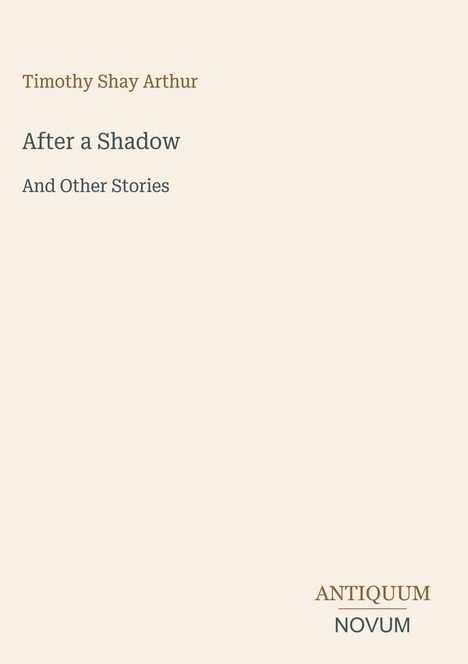 Oben steht "Timothy Shay Arthur". Darunter "After a Shadow" und "And Other Stories". Unten rechts "ANTIQUM NOVUM". Beige Hintergrund.