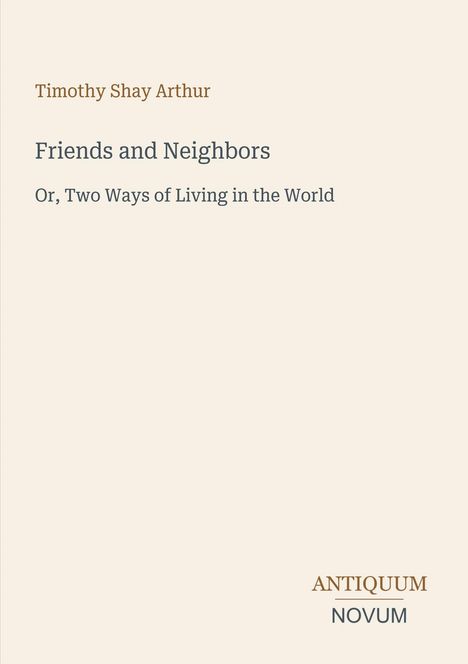 Titel: "Friends and Neighbors". Untertitel: "Or, Two Ways of Living in the World". Autor: Timothy Shay Arthur. Beige Hintergrund.
