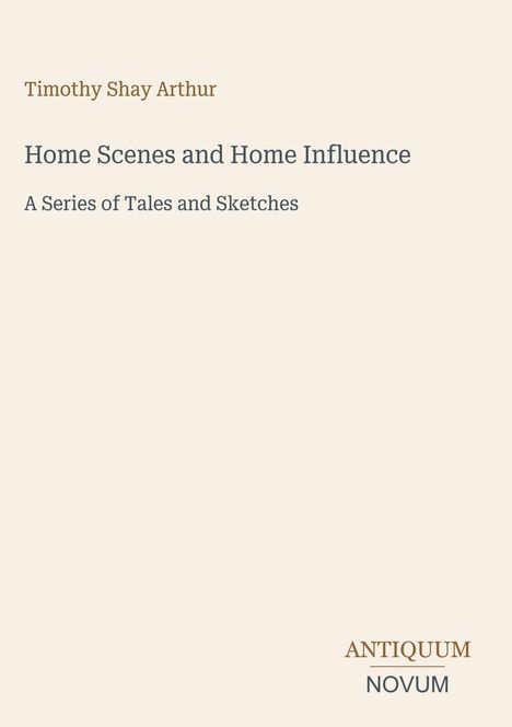 Oben steht: "Timothy Shay Arthur". Darunter: "Home Scenes and Home Influence: A Series of Tales and Sketches". Unten rechts: "ANTIQUM NOVUM". Heller Hintergrund.