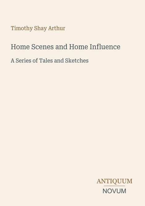 Titel: "Home Scenes and Home Influence". Autor: Timothy Shay Arthur. Unten rechts steht "ANTIQUM NOVUM". Heller Hintergrund.