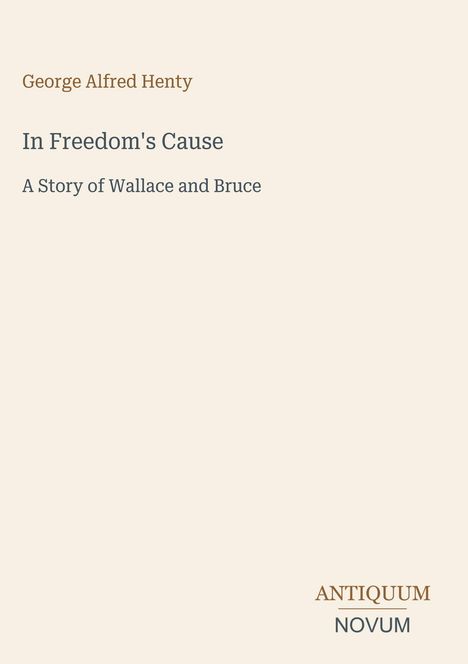 "George Alfred Henty. In Freedom's Cause: A Story of Wallace and Bruce. Unten rechts steht ANTIQUUM NOVUM in einem Logo."