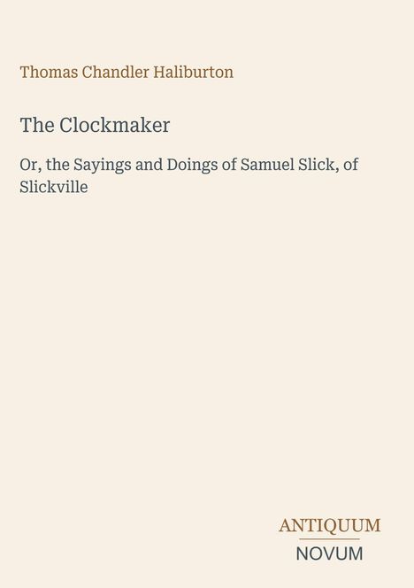 Titel: The Clockmaker, Autor: Thomas Chandler Haliburton. Untertitel: Or, the Sayings and Doings of Samuel Slick, of Slickville.