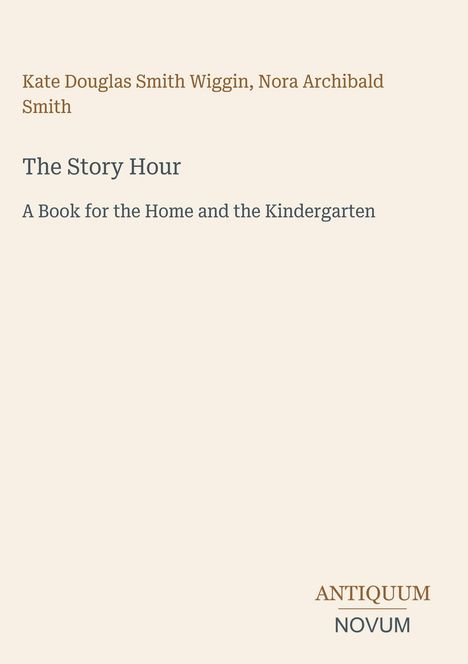 Text: Kate Douglas Smith Wiggin, Nora Archibald Smith - The Story Hour: A Book for the Home and the Kindergarten. Unten Logo: ANTIQUUM NOVUM.