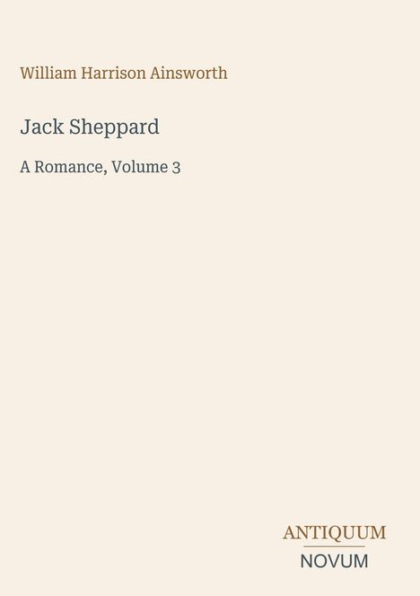 Text mit Autor und Titel, "William Harrison Ainsworth" oben, "Jack Sheppard, A Romance, Volume 3" darunter. Unten Logo "Antiquum Novum". Beige Hintergrund.