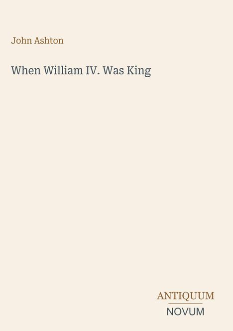 Titel: "When William IV. Was King". Autor: John Ashton. Unten rechts steht "ANTIQUM NOVUM". Hintergrund beige.