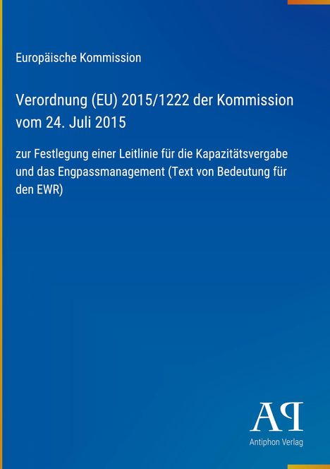 Text: 

Europäische Kommission

Verordnung (EU) 2015/1222 der Kommission vom 24. Juli 2015

zur Festlegung einer Leitlinie für die Kapazitätsvergabe und das Engpassmanagement (Text von Bedeutung für den EWR)

Unten rechts: Logo "AP" und "Antiphon Verlag".

Design: Blaues Cover, schlichte Gestaltung.