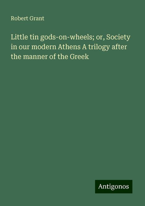 Robert Grant: Little tin gods-on-wheels; or, Society in our modern Athens A trilogy after the manner of the Greek, Buch