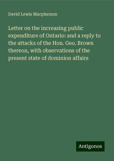 David Lewis Macpherson: Letter on the increasing public expenditure of Ontario: and a reply to the attacks of the Hon. Geo. Brown thereon, with observations of the present state of dominion affairs, Buch