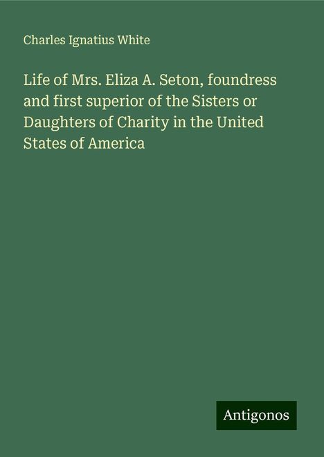 Charles Ignatius White: Life of Mrs. Eliza A. Seton, foundress and first superior of the Sisters or Daughters of Charity in the United States of America, Buch