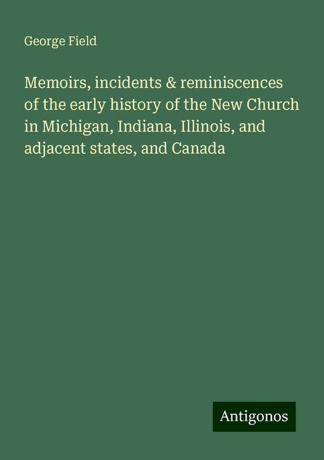 George Field: Memoirs, incidents &amp; reminiscences of the early history of the New Church in Michigan, Indiana, Illinois, and adjacent states, and Canada, Buch