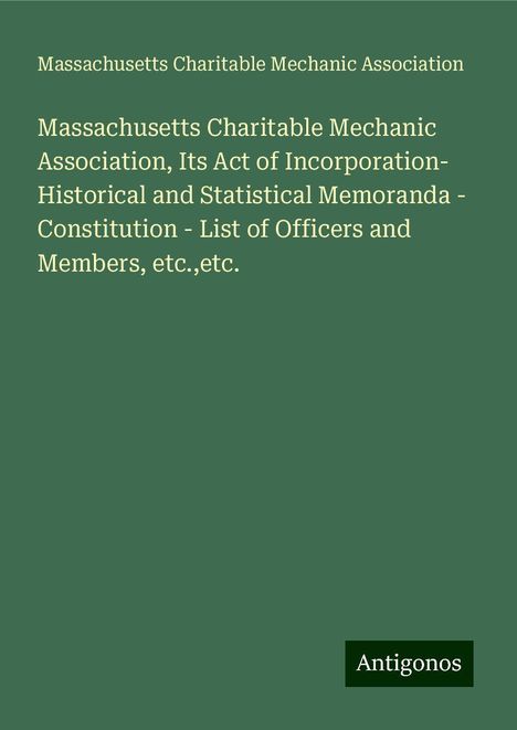 Massachusetts Charitable Mechanic Association: Massachusetts Charitable Mechanic Association, Its Act of Incorporation- Historical and Statistical Memoranda - Constitution - List of Officers and Members, etc.,etc., Buch