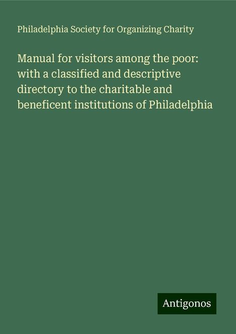 Philadelphia Society for Organizing Charity: Manual for visitors among the poor: with a classified and descriptive directory to the charitable and beneficent institutions of Philadelphia, Buch