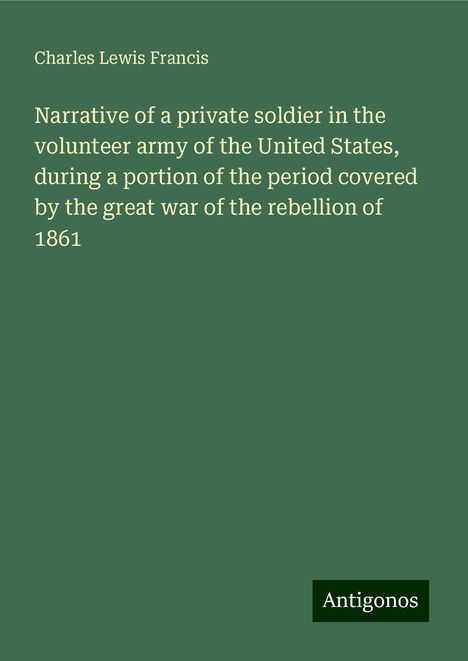 Charles Lewis Francis: Narrative of a private soldier in the volunteer army of the United States, during a portion of the period covered by the great war of the rebellion of 1861, Buch