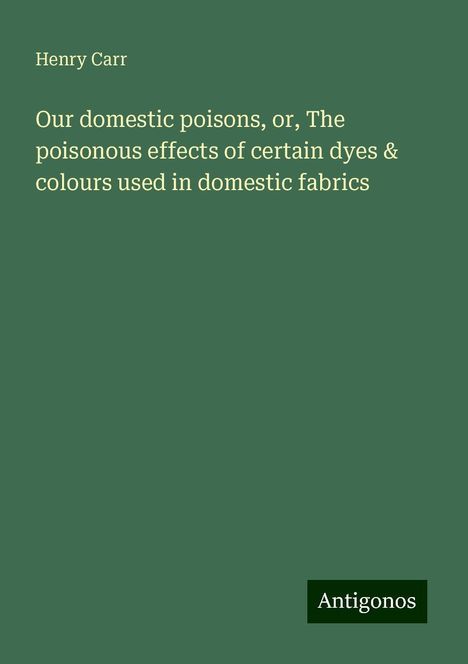 Henry Carr: Our domestic poisons, or, The poisonous effects of certain dyes &amp; colours used in domestic fabrics, Buch