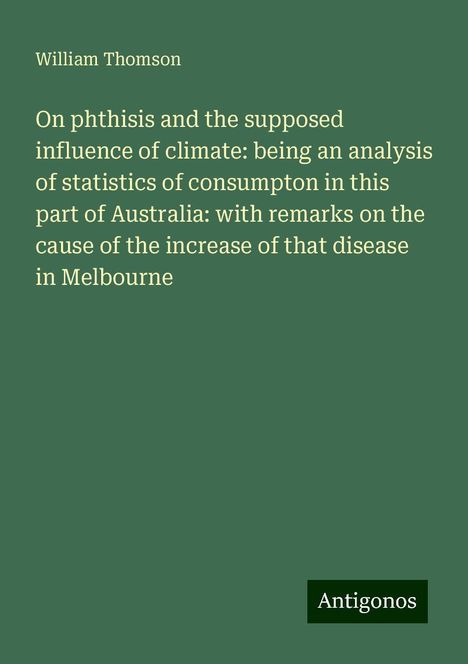 William Thomson: On phthisis and the supposed influence of climate: being an analysis of statistics of consumpton in this part of Australia: with remarks on the cause of the increase of that disease in Melbourne, Buch